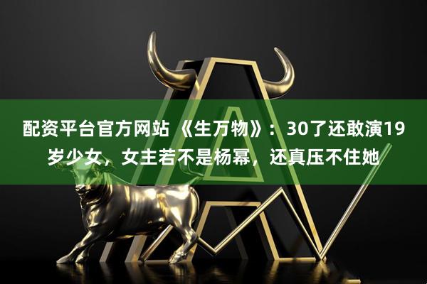 配资平台官方网站 《生万物》：30了还敢演19岁少女，女主若不是杨幂，还真压不住她
