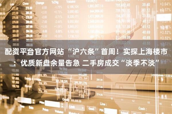配资平台官方网站 “沪六条”首周！实探上海楼市：优质新盘余量告急 二手房成交“淡季不淡”