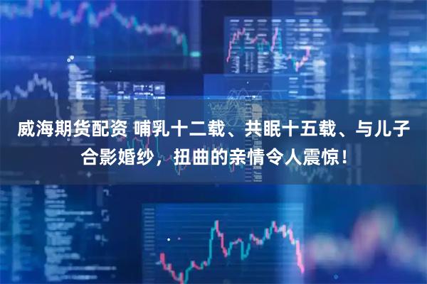 威海期货配资 哺乳十二载、共眠十五载、与儿子合影婚纱，扭曲的亲情令人震惊！