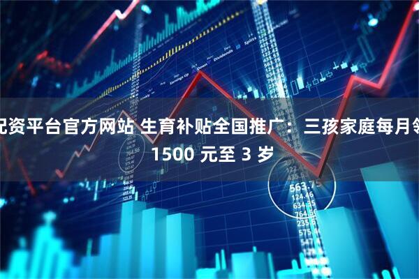 配资平台官方网站 生育补贴全国推广：三孩家庭每月领 1500 元至 3 岁