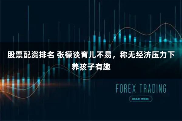 股票配资排名 张檬谈育儿不易，称无经济压力下养孩子有趣