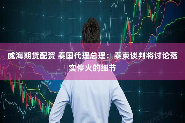 威海期货配资 泰国代理总理：泰柬谈判将讨论落实停火的细节