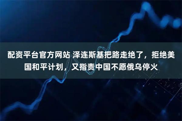 配资平台官方网站 泽连斯基把路走绝了，拒绝美国和平计划，又指责中国不愿俄乌停火
