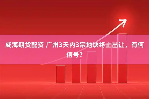 威海期货配资 广州3天内3宗地块终止出让，有何信号？