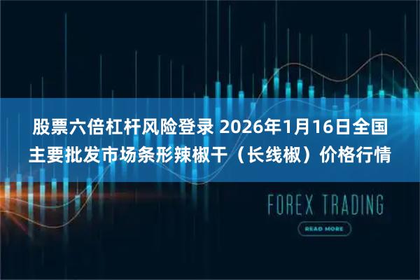 股票六倍杠杆风险登录 2026年1月16日全国主要批发市场条形辣椒干（长线椒）价格行情