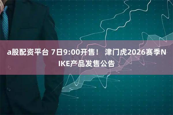 a股配资平台 7日9:00开售！ 津门虎2026赛季NIKE产品发售公告