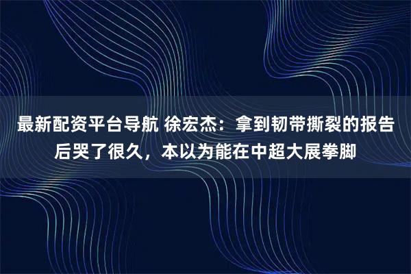 最新配资平台导航 徐宏杰：拿到韧带撕裂的报告后哭了很久，本以为能在中超大展拳脚