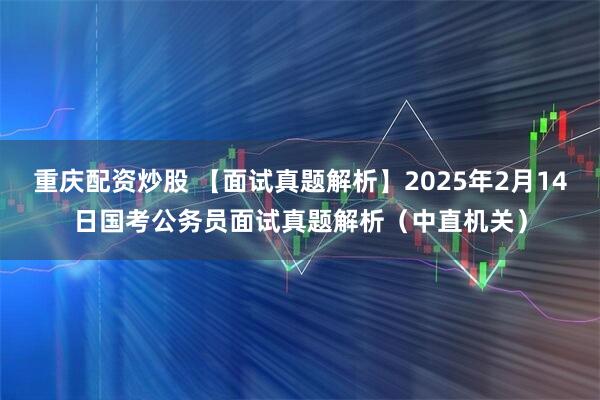 重庆配资炒股 【面试真题解析】2025年2月14日国考公务员面试真题解析（中直机关）