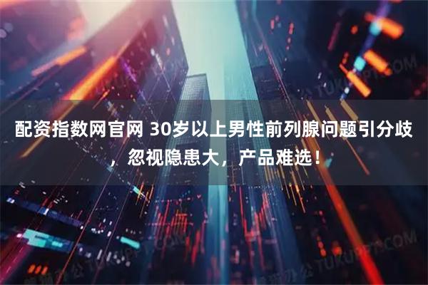 配资指数网官网 30岁以上男性前列腺问题引分歧，忽视隐患大，产品难选！