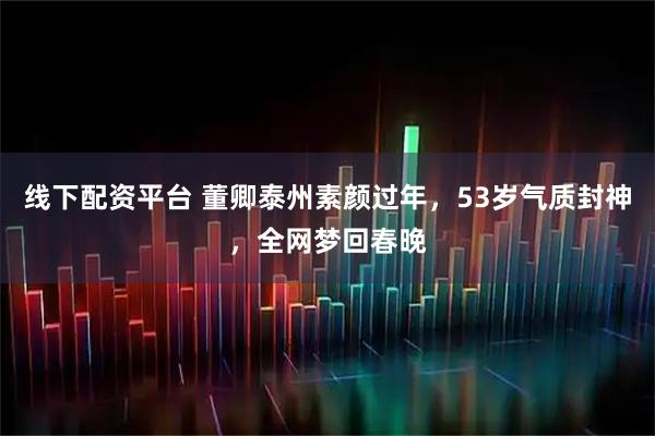 线下配资平台 董卿泰州素颜过年，53岁气质封神，全网梦回春晚