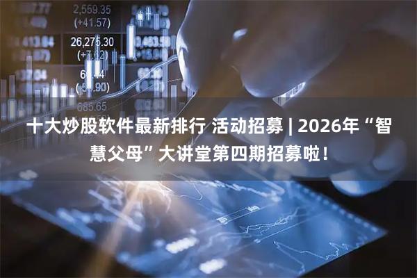 十大炒股软件最新排行 活动招募 | 2026年“智慧父母”大讲堂第四期招募啦！
