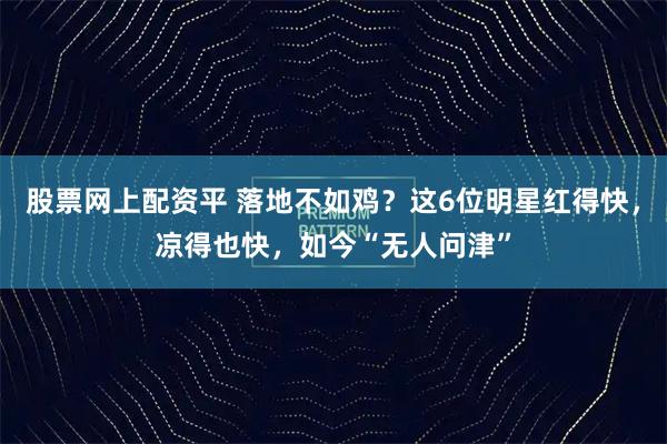 股票网上配资平 落地不如鸡？这6位明星红得快，凉得也快，如今“无人问津”