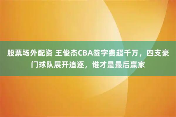股票场外配资 王俊杰CBA签字费超千万，四支豪门球队展开追逐，谁才是最后赢家