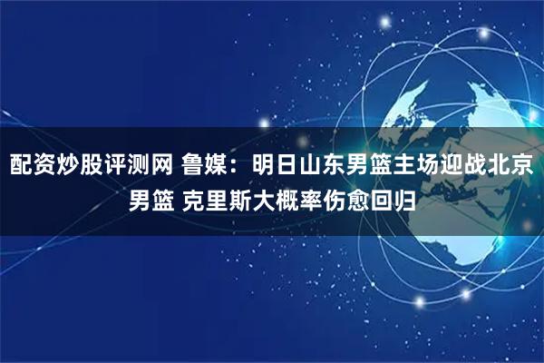 配资炒股评测网 鲁媒：明日山东男篮主场迎战北京男篮 克里斯大概率伤愈回归
