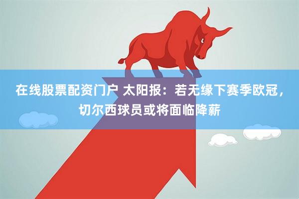 在线股票配资门户 太阳报：若无缘下赛季欧冠，切尔西球员或将面临降薪