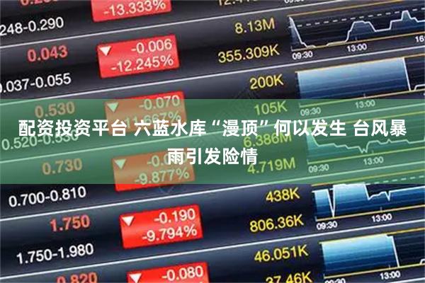 配资投资平台 六蓝水库“漫顶”何以发生 台风暴雨引发险情