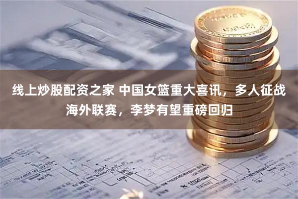 线上炒股配资之家 中国女篮重大喜讯，多人征战海外联赛，李梦有望重磅回归